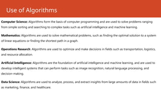 Use of Algorithms
Computer Science: Algorithms form the basis of computer programming and are used to solve problems ranging
from simple sorting and searching to complex tasks such as artificial intelligence and machine learning.
Mathematics: Algorithms are used to solve mathematical problems, such as finding the optimal solution to a system
of linear equations or finding the shortest path in a graph.
Operations Research: Algorithms are used to optimize and make decisions in fields such as transportation, logistics,
and resource allocation.
Artificial Intelligence: Algorithms are the foundation of artificial intelligence and machine learning, and are used to
develop intelligent systems that can perform tasks such as image recognition, natural language processing, and
decision-making.
Data Science: Algorithms are used to analyze, process, and extract insights from large amounts of data in fields such
as marketing, finance, and healthcare.
 