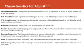 Clear and Unambiguous: The algorithm should be unambiguous. Each of its steps should be clear in all aspects and must lead
to only one meaning.
Well-Defined Inputs: If an algorithm says to take inputs, it should be well-defined inputs. It may or may not take input.
Well-Defined Outputs: The algorithm must clearly define what output will be yielded and it should be well-defined as well. It
should produce at least 1 output.
Finite-ness: The algorithm must be finite, i.e. it should terminate after a finite time.
Feasible: The algorithm must be simple, generic, and practical, such that it can be executed with the available resources. It must
not contain some future technology
Language Independent: The Algorithm designed must be language-independent, i.e. it must be just plain instructions that can
be implemented in any language, and yet the output will be the same, as expected.
Input: An algorithm has zero or more inputs. Each that contains a fundamental operator must accept zero or more inputs.
Output: An algorithm produces at least one output. Every instruction that contains a fundamental operator must accept zero or
more inputs.
Characteristics for Algorithm
 