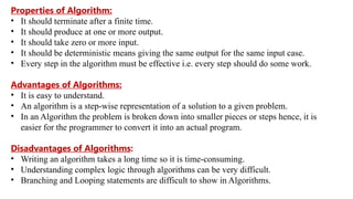 Properties of Algorithm:
• It should terminate after a finite time.
• It should produce at one or more output.
• It should take zero or more input.
• It should be deterministic means giving the same output for the same input case.
• Every step in the algorithm must be effective i.e. every step should do some work.
Advantages of Algorithms:
• It is easy to understand.
• An algorithm is a step-wise representation of a solution to a given problem.
• In an Algorithm the problem is broken down into smaller pieces or steps hence, it is
easier for the programmer to convert it into an actual program.
Disadvantages of Algorithms:
• Writing an algorithm takes a long time so it is time-consuming.
• Understanding complex logic through algorithms can be very difficult.
• Branching and Looping statements are difficult to show in Algorithms.
 