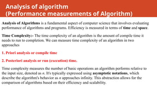 Analysis of algorithm
(Performance measurements of Algorithm)
Analysis of Algorithms is a fundamental aspect of computer science that involves evaluating
performance of algorithms and programs. Efficiency is measured in terms of time and space.
Time Complexity:- The time complexity of an algorithm is the amount of compile time it
needs to run to completion. We can measure time complexity of an algorithm in two
approaches
1. Priori analysis or compile time
2. Posteriori analysis or run (execution) time.
Time complexity measures the number of basic operations an algorithm performs relative to
the input size, denoted as n. It's typically expressed using asymptotic notations, which
describe the algorithm's behavior as n approaches infinity. This abstraction allows for the
comparison of algorithms based on their efficiency and scalability.
 