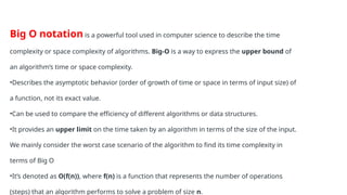 Big O notation is a powerful tool used in computer science to describe the time
complexity or space complexity of algorithms. Big-O is a way to express the upper bound of
an algorithm’s time or space complexity.
•Describes the asymptotic behavior (order of growth of time or space in terms of input size) of
a function, not its exact value.
•Can be used to compare the efficiency of different algorithms or data structures.
•It provides an upper limit on the time taken by an algorithm in terms of the size of the input.
We mainly consider the worst case scenario of the algorithm to find its time complexity in
terms of Big O
•It’s denoted as O(f(n)), where f(n) is a function that represents the number of operations
(steps) that an algorithm performs to solve a problem of size n.
 