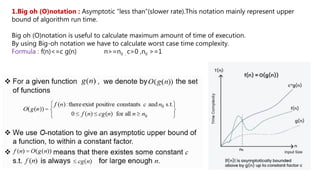 1.Big oh (O)notation : Asymptotic “less than”(slower rate).This notation mainly represent upper
bound of algorithm run time.
Big oh (O)notation is useful to calculate maximum amount of time of execution.
By using Big-oh notation we have to calculate worst case time complexity.
Formula : f(n)<=c g(n) n>=n0 , c>0 ,n0 >=1
 