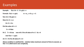 Examples
Example : f(n)=2n +3 & g(n)= n
Formula : f(n)<=c g(n) n>=n0 , c>0 ,n0 >=1
f(n)=2n+3 & g(n)=n
Now 2n+3<=c.n
2n+3<=4.n
Put the value of n =1
5<=4 false
N=2 7<=8 true now n0>2 For all value of n>2 & c=4
now f(n)<= c.g(n)
2n+3<=4n for all value of n>2
Above condition is satisfied this notation takes maximum amount of time to execute .so
that it is called worst case complexity.
 
