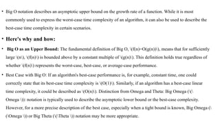 • Big O notation describes an asymptotic upper bound on the growth rate of a function. While it is most
commonly used to express the worst-case time complexity of an algorithm, it can also be used to describe the
best-case time complexity in certain scenarios.
• Here's why and how:
• Big O as an Upper Bound: The fundamental definition of Big O, (f(n)=O(g(n))), means that for sufficiently
large (n), (f(n)) is bounded above by a constant multiple of (g(n)). This definition holds true regardless of
whether (f(n)) represents the worst-case, best-case, or average-case performance.
• Best Case with Big O: If an algorithm's best-case performance is, for example, constant time, one could
correctly state that its best-case time complexity is (O(1)). Similarly, if an algorithm has a best-case linear
time complexity, it could be described as (O(n)). Distinction from Omega and Theta: Big Omega ((
Omega )): notation is typically used to describe the asymptotic lower bound or the best-case complexity.
However, for a more precise description of the best case, especially when a tight bound is known, Big Omega (
(Omega )) or Big Theta ((Theta )) notation may be more appropriate.
 