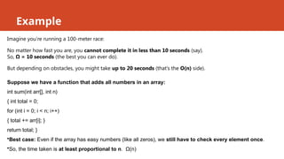 Example
Imagine you’re running a 100-meter race:
No matter how fast you are, you cannot complete it in less than 10 seconds (say).
So, Ω = 10 seconds (the best you can ever do).
But depending on obstacles, you might take up to 20 seconds (that’s the O(n) side).
Suppose we have a function that adds all numbers in an array:
int sum(int arr[], int n)
{ int total = 0;
for (int i = 0; i < n; i++)
{ total += arr[i]; }
return total; }
•Best case: Even if the array has easy numbers (like all zeros), we still have to check every element once.
•So, the time taken is at least proportional to n. Ω(n)
 