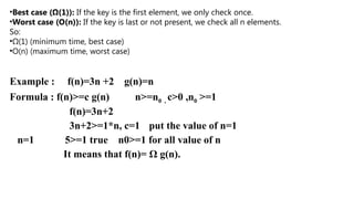 Example : f(n)=3n +2 g(n)=n
Formula : f(n)>=c g(n) n>=n0 , c>0 ,n0 >=1
f(n)=3n+2
3n+2>=1*n, c=1 put the value of n=1
n=1 5>=1 true n0>=1 for all value of n
It means that f(n)= Ω g(n).
•Best case (Ω(1)): If the key is the first element, we only check once.
•Worst case (O(n)): If the key is last or not present, we check all n elements.
So:
•Ω(1) (minimum time, best case)
•O(n) (maximum time, worst case)
 