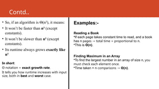 Contd..
• So, if an algorithm is Θ(n²), it means:
• It won’t be faster than n² (except
constants).
• It won’t be slower than n² (except
constants).
• Its runtime always grows exactly like
n².
In short:
Θ notation = exact growth rate.
It tells you how runtime increases with input
size, both in best and worst case.
Examples:-
Reading a Book
•If each page takes constant time to read, and a book
has n pages total time = proportional to
→ n.
•This is Θ(n).
Finding Maximum in an Array
•To find the largest number in an array of size n, you
must check each element once.
•Time taken = n comparisons → Θ(n).
 