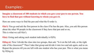 Examples:-
Imagine a classroom of 100 students in which you gave your pen to one person. You
have to find that pen without knowing to whom you gave it.
Here are some ways to find the pen and what the O order is.
O(n2
): You go and ask the first person in the class if he has the pen. Also, you ask this person
about the other 99 people in the classroom if they have that pen and so on,
This is what we call O(n2
).
O(n): Going and asking each student individually is O(N).
O(log n): Now I divide the class into two groups, then ask: "Is it on the left side, or the right
side of the classroom?" Then I take that group and divide it into two and ask again, and so on.
Repeat the process till you are left with one student who has your pen. This is what you mean
by O(log n).
 