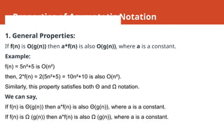 Properties of Asymptotic Notation
1. General Properties:
If f(n) is O(g(n)) then a*f(n) is also O(g(n)), where a is a constant.
Example:
f(n) = 5n²+5 is O(n²)
then, 2*f(n) = 2(5n²+5) = 10n²+10 is also O(n²).
Similarly, this property satisfies both Θ and Ω notation.
We can say,
If f(n) is Θ(g(n)) then a*f(n) is also Θ(g(n)), where a is a constant.
If f(n) is Ω (g(n)) then a*f(n) is also Ω (g(n)), where a is a constant.
 