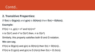 Contd..
2. Transitive Properties:
If f(n) is O(g(n)) and g(n) is O(h(n)) then f(n) = O(h(n)).
Example:
If f(n) = n, g(n) = n² and h(n)=n³
n is O(n²) and n² is O(n³) then, n is O(n³)
Similarly, this property satisfies both Θ and Ω notation.
We can say,
If f(n) is Θ(g(n)) and g(n) is Θ(h(n)) then f(n) = Θ(h(n)) .
If f(n) is Ω (g(n)) and g(n) is Ω (h(n)) then f(n) = Ω (h(n))
 