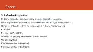 Contd..
3. Reflexive Properties:
Reflexive properties are always easy to understand after transitive.
If f(n) is given then f(n) is O(f(n)). Since MAXIMUM VALUE OF f(n) will be f(n) ITSELF!
Hence x = f(n) and y = O(f(n) tie themselves in reflexive relation always.
Example:
f(n) = n² ; O(n²) i.e O(f(n))
Similarly, this property satisfies both Θ and Ω notation.
We can say that,
If f(n) is given then f(n) is Θ(f(n)).
If f(n) is given then f(n) is Ω (f(n)).
 
