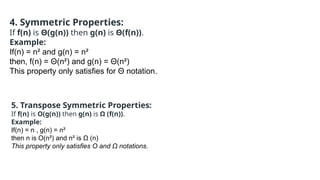 4. Symmetric Properties:
If f(n) is Θ(g(n)) then g(n) is Θ(f(n)).
Example:
If(n) = n² and g(n) = n²
then, f(n) = Θ(n²) and g(n) = Θ(n²)
This property only satisfies for Θ notation.
5. Transpose Symmetric Properties:
If f(n) is O(g(n)) then g(n) is Ω (f(n)).
Example:
If(n) = n , g(n) = n²
then n is O(n²) and n² is Ω (n)
This property only satisfies O and Ω notations.
 