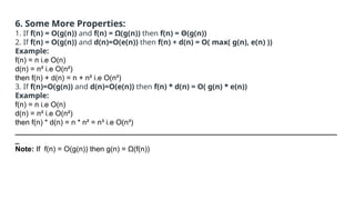 6. Some More Properties:
1. If f(n) = O(g(n)) and f(n) = Ω(g(n)) then f(n) = Θ(g(n))
2. If f(n) = O(g(n)) and d(n)=O(e(n)) then f(n) + d(n) = O( max( g(n), e(n) ))
Example:
f(n) = n i.e O(n)
d(n) = n² i.e O(n²)
then f(n) + d(n) = n + n² i.e O(n²)
3. If f(n)=O(g(n)) and d(n)=O(e(n)) then f(n) * d(n) = O( g(n) * e(n))
Example:
f(n) = n i.e O(n)
d(n) = n² i.e O(n²)
then f(n) * d(n) = n * n² = n³ i.e O(n³)
______________________________________________________________________________
_
Note: If f(n) = O(g(n)) then g(n) = Ω(f(n))
 