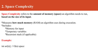 2. Space Complexity
Space Complexity refers to the amount of memory (space) an algorithm needs to run,
based on the size of its input.
•Measures how much memory (RAM) an algorithm uses during execution.
•Includes:
•Memory for input
•Temporary variables
•Recursion stack (if applicable)
Example:
int arr[n]; // O(n) space
 