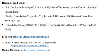 Recommended books:
• “Introduction to the design & Analysis of Algorithms” by Anany Levitin (Pearson education-
Third Edition)
• “Design & Analysis of Algorithms” by Biswajit R Bhowmik (S.K. Kataria & Sons- IInd
Edition(2012))
• “Introduction to Algorithms” by Thomas H. Cormen & Clifford Stein(MIT Press-1st
edition-
1990)
E-Books: duke.edu , freecomputerbooks.com
MOOC: NPTEL –Design and Analysis of Algorithms
https://nptel.ac.in/courses/106106131
Online Platform: geeksforgeeks , tutorialspoint
 