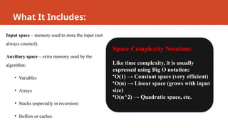 What It Includes:
Input space – memory used to store the input (not
always counted).
Auxiliary space – extra memory used by the
algorithm:
• Variables
• Arrays
• Stacks (especially in recursion)
• Buffers or caches
Space Complexity Notation:
Like time complexity, it is usually
expressed using Big O notation:
•O(1) → Constant space (very efficient)
•O(n) → Linear space (grows with input
size)
•O(n^2) → Quadratic space, etc.
 