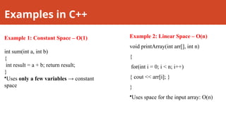 Examples in C++
Example 1: Constant Space – O(1)
int sum(int a, int b)
{
int result = a + b; return result;
}
•Uses only a few variables → constant
space
Example 2: Linear Space – O(n)
void printArray(int arr[], int n)
{
for(int i = 0; i < n; i++)
{ cout << arr[i]; }
}
•Uses space for the input array: O(n)
 