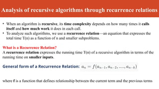 Analysis of recursive algorithms through recurrence relations
• When an algorithm is recursive, its time complexity depends on how many times it calls
itself and how much work it does in each call.
• To analyze such algorithms, we use a recurrence relation—an equation that expresses the
total time T(n) as a function of n and smaller subproblems.
What is a Recurrence Relation?
A recurrence relation expresses the running time T(n) of a recursive algorithm in terms of the
running time on smaller inputs.
General form of a Recurrence Relation:
where f is a function that defines relationship between the current term and the previous terms
 