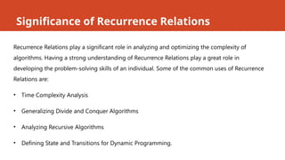 Significance of Recurrence Relations
Recurrence Relations play a significant role in analyzing and optimizing the complexity of
algorithms. Having a strong understanding of Recurrence Relations play a great role in
developing the problem-solving skills of an individual. Some of the common uses of Recurrence
Relations are:
• Time Complexity Analysis
• Generalizing Divide and Conquer Algorithms
• Analyzing Recursive Algorithms
• Defining State and Transitions for Dynamic Programming.
 