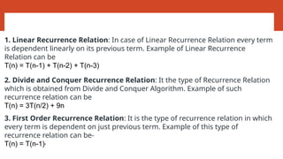 Types of Recurrence Relations:
1. Linear Recurrence Relation: In case of Linear Recurrence Relation every term
is dependent linearly on its previous term. Example of Linear Recurrence
Relation can be
T(n) = T(n-1) + T(n-2) + T(n-3)
2. Divide and Conquer Recurrence Relation: It the type of Recurrence Relation
which is obtained from Divide and Conquer Algorithm. Example of such
recurrence relation can be
T(n) = 3T(n/2) + 9n
3. First Order Recurrence Relation: It is the type of recurrence relation in which
every term is dependent on just previous term. Example of this type of
recurrence relation can be-
T(n) = T(n-1)2
 
