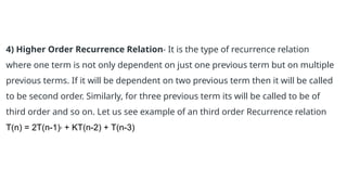 4) Higher Order Recurrence Relation- It is the type of recurrence relation
where one term is not only dependent on just one previous term but on multiple
previous terms. If it will be dependent on two previous term then it will be called
to be second order. Similarly, for three previous term its will be called to be of
third order and so on. Let us see example of an third order Recurrence relation
T(n) = 2T(n-1)2
+ KT(n-2) + T(n-3)
 