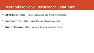 Methods to Solve Recurrence Relations:
• Substitution Method – Guess the answer and prove by induction.
• Recursion Tree Method – Draw the tree of recursive calls.
• Master’s Theorem – Direct shortcut to solve common forms.
 