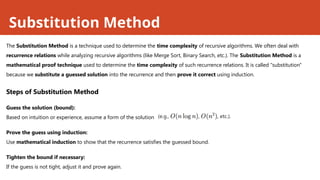 Substitution Method
The Substitution Method is a technique used to determine the time complexity of recursive algorithms. We often deal with
recurrence relations while analyzing recursive algorithms (like Merge Sort, Binary Search, etc.). The Substitution Method is a
mathematical proof technique used to determine the time complexity of such recurrence relations. It is called "substitution"
because we substitute a guessed solution into the recurrence and then prove it correct using induction.
Steps of Substitution Method
Guess the solution (bound):
Based on intuition or experience, assume a form of the solution
Prove the guess using induction:
Use mathematical induction to show that the recurrence satisfies the guessed bound.
Tighten the bound if necessary:
If the guess is not tight, adjust it and prove again.
 