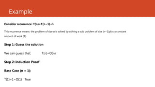 Example
Consider recurrence: T(n)=T(n−1)+1
This recurrence means: the problem of size n is solved by solving a sub problem of size (n−1)plus a constant
amount of work (1).
Step 1: Guess the solution
We can guess that: T(n)=O(n)
Step 2: Induction Proof
Base Case (n = 1):
T(1)=1=O(1) True
 