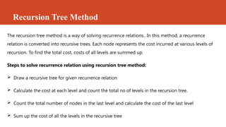 Recursion Tree Method
The recursion tree method is a way of solving recurrence relations.. In this method, a recurrence
relation is converted into recursive trees. Each node represents the cost incurred at various levels of
recursion. To find the total cost, costs of all levels are summed up.
Steps to solve recurrence relation using recursion tree method:
 Draw a recursive tree for given recurrence relation
 Calculate the cost at each level and count the total no of levels in the recursion tree.
 Count the total number of nodes in the last level and calculate the cost of the last level
 Sum up the cost of all the levels in the recursive tree
 
