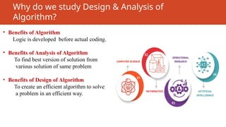 Why do we study Design & Analysis of
Algorithm?
• Benefits of Algorithm
Logic is developed before actual coding.
• Benefits of Analysis of Algorithm
To find best version of solution from
various solution of same problem
• Benefits of Design of Algorithm
To create an efficient algorithm to solve
a problem in an efficient way.
 