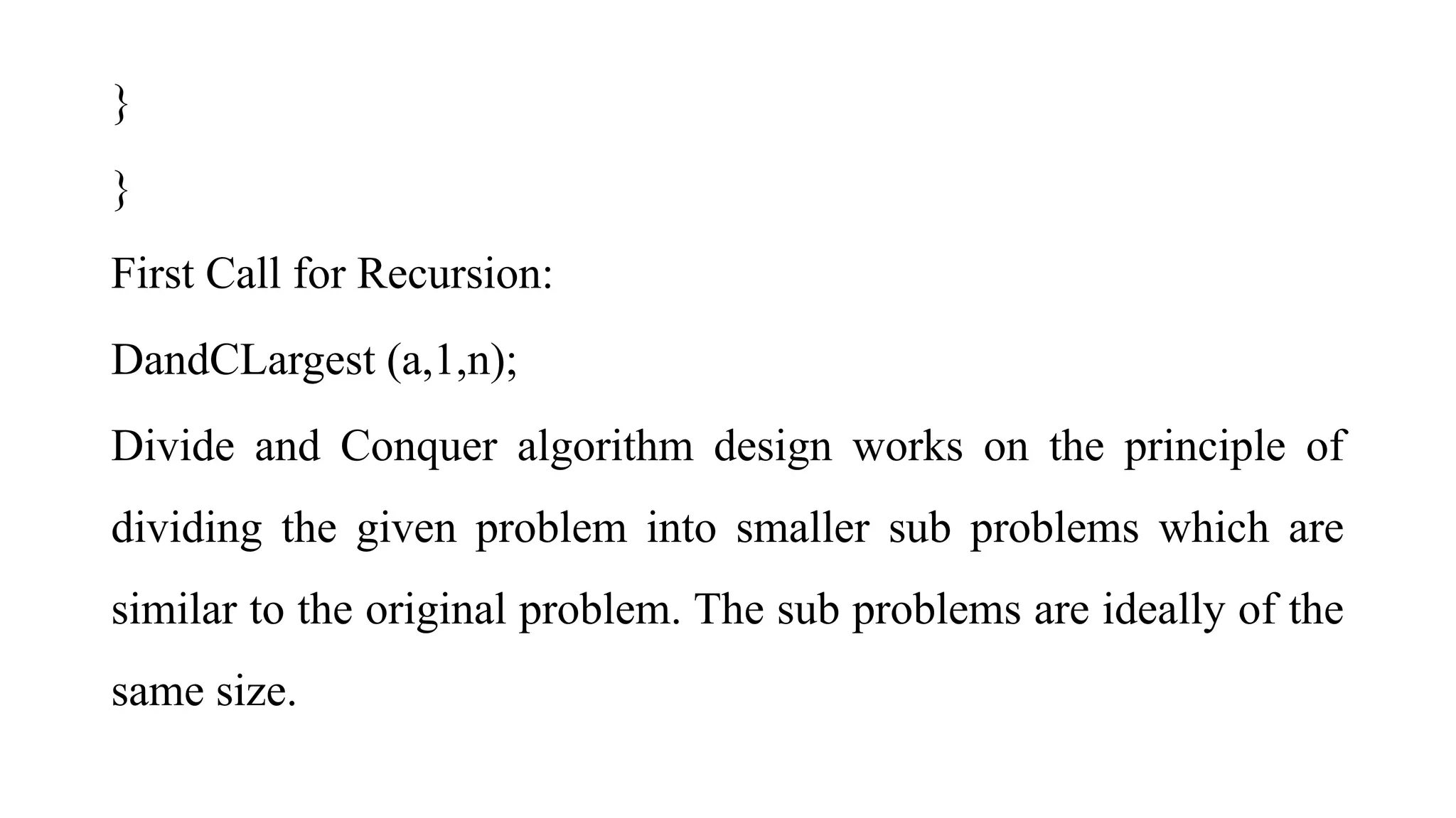 }
}
First Call for Recursion:
DandCLargest (a,1,n);
Divide and Conquer algorithm design works on the principle of
dividing the given problem into smaller sub problems which are
similar to the original problem. The sub problems are ideally of the
same size.
 