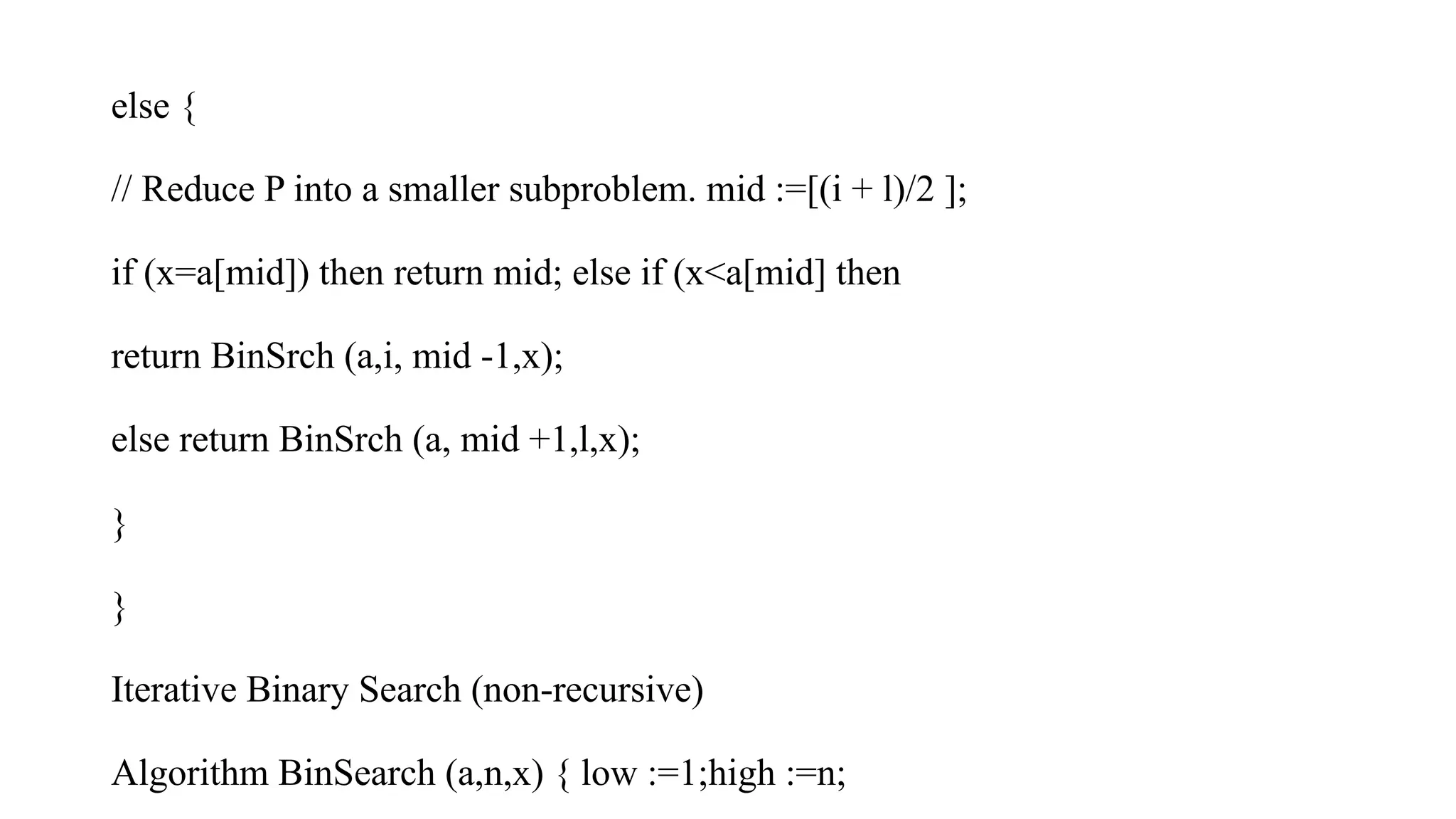 else {
// Reduce P into a smaller subproblem. mid :=[(i + l)/2 ];
if (x=a[mid]) then return mid; else if (x<a[mid] then
return BinSrch (a,i, mid -1,x);
else return BinSrch (a, mid +1,l,x);
}
}
Iterative Binary Search (non-recursive)
Algorithm BinSearch (a,n,x) { low :=1;high :=n;
 