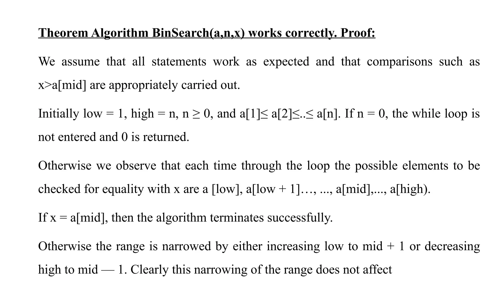 Theorem Algorithm BinSearch(a,n,x) works correctly. Proof:
We assume that all statements work as expected and that comparisons such as
x>a[mid] are appropriately carried out.
Initially low = 1, high = n, n ≥ 0, and a[1]≤ a[2]≤..≤ a[n]. If n = 0, the while loop is
not entered and 0 is returned.
Otherwise we observe that each time through the loop the possible elements to be
checked for equality with x are a [low], a[low + 1]…, ..., a[mid],..., a[high).
If x = a[mid], then the algorithm terminates successfully.
Otherwise the range is narrowed by either increasing low to mid + 1 or decreasing
high to mid — 1. Clearly this narrowing of the range does not affect
 