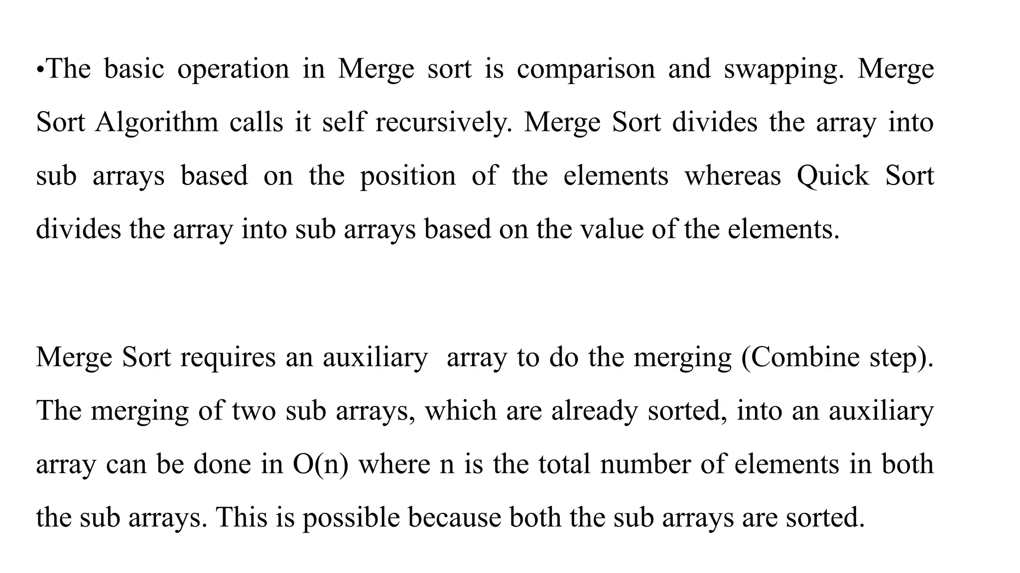 •The basic operation in Merge sort is comparison and swapping. Merge
Sort Algorithm calls it self recursively. Merge Sort divides the array into
sub arrays based on the position of the elements whereas Quick Sort
divides the array into sub arrays based on the value of the elements.
Merge Sort requires an auxiliary array to do the merging (Combine step).
The merging of two sub arrays, which are already sorted, into an auxiliary
array can be done in O(n) where n is the total number of elements in both
the sub arrays. This is possible because both the sub arrays are sorted.
 