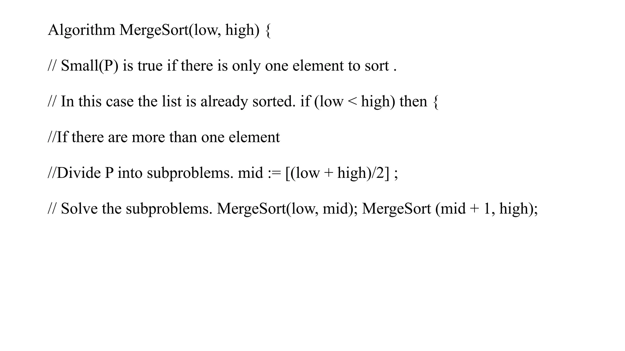 Algorithm MergeSort(low, high) {
// Small(P) is true if there is only one element to sort .
// In this case the list is already sorted. if (low < high) then {
//If there are more than one element
//Divide P into subproblems. mid := [(low + high)/2] ;
// Solve the subproblems. MergeSort(low, mid); MergeSort (mid + 1, high);
 