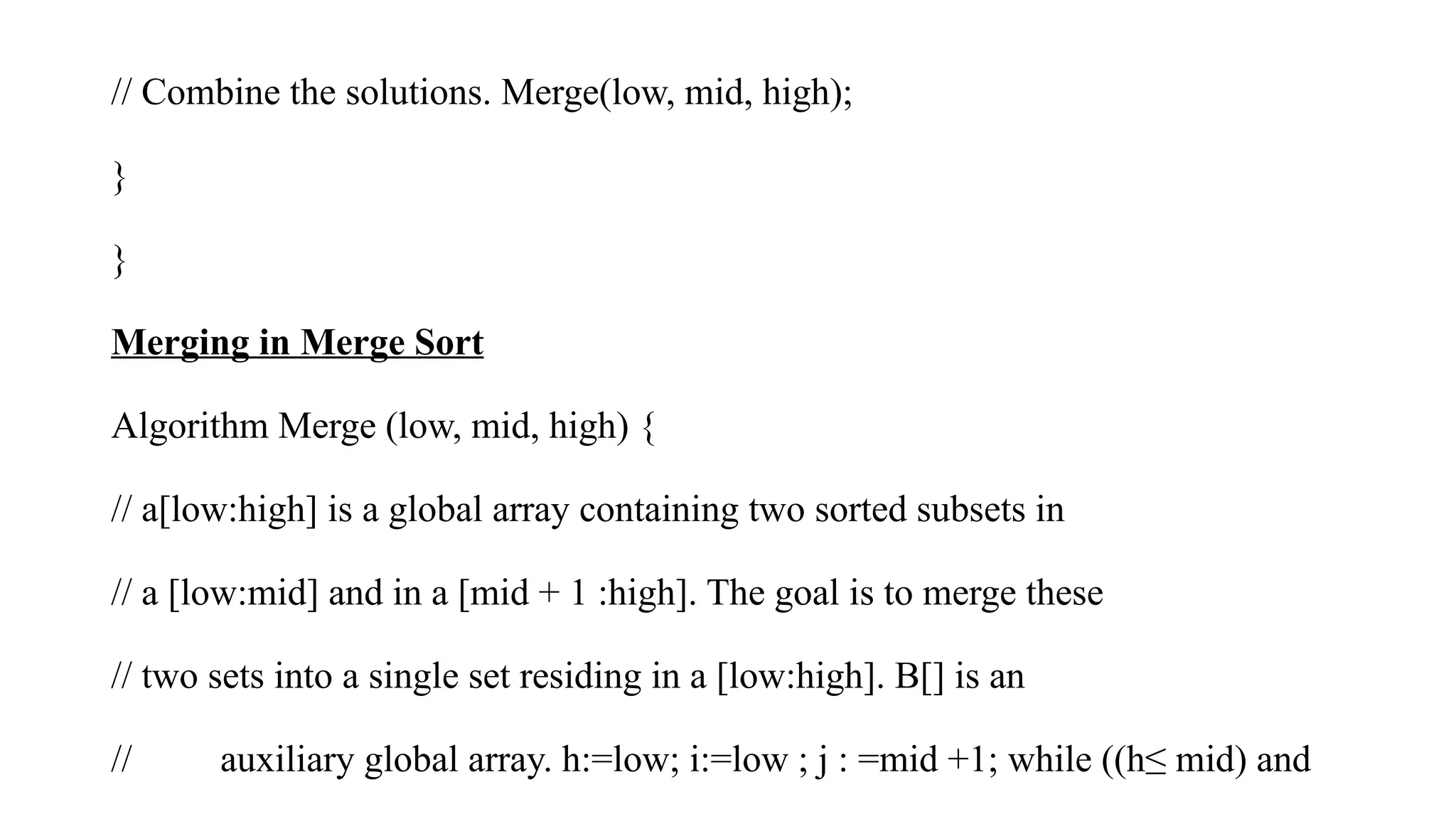 // Combine the solutions. Merge(low, mid, high);
}
}
Merging in Merge Sort
Algorithm Merge (low, mid, high) {
// a[low:high] is a global array containing two sorted subsets in
// a [low:mid] and in a [mid + 1 :high]. The goal is to merge these
// two sets into a single set residing in a [low:high]. B[] is an
// auxiliary global array. h:=low; i:=low ; j : =mid +1; while ((h≤ mid) and
 