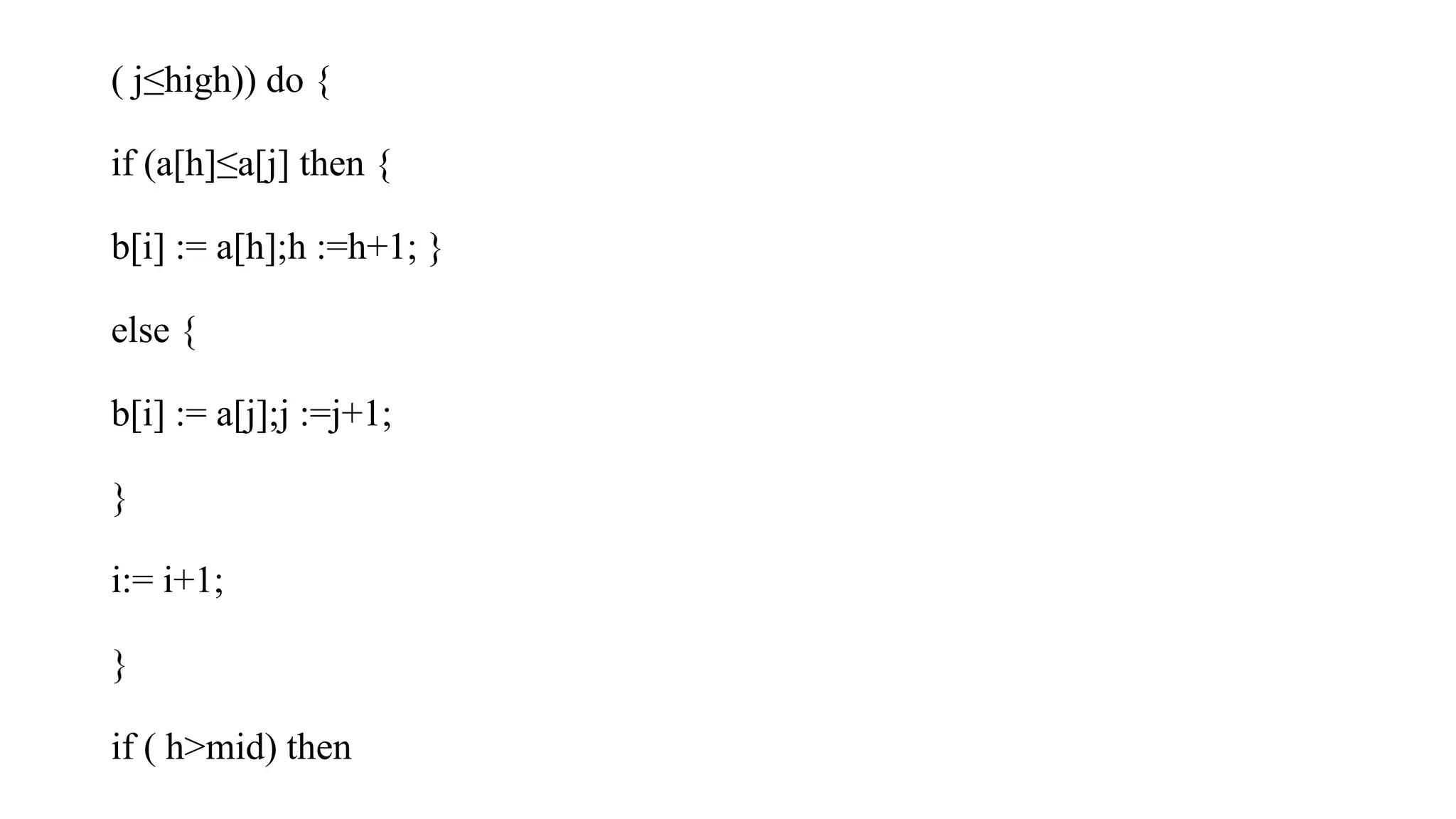 ( j≤high)) do {
if (a[h]≤a[j] then {
b[i] := a[h];h :=h+1; }
else {
b[i] := a[j];j :=j+1;
}
i:= i+1;
}
if ( h>mid) then
 