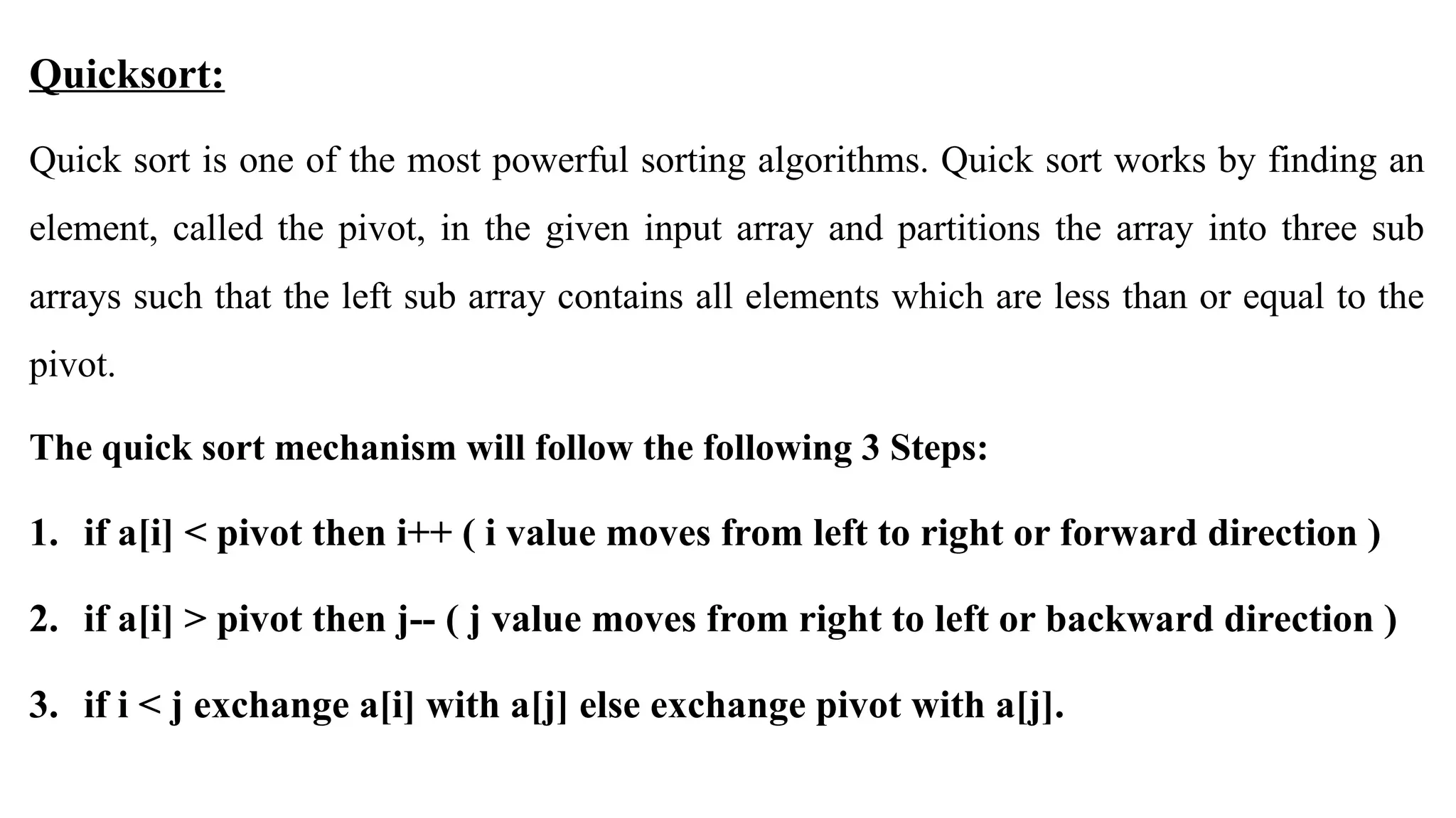 Quicksort:
Quick sort is one of the most powerful sorting algorithms. Quick sort works by finding an
element, called the pivot, in the given input array and partitions the array into three sub
arrays such that the left sub array contains all elements which are less than or equal to the
pivot.
The quick sort mechanism will follow the following 3 Steps:
1. if a[i] < pivot then i++ ( i value moves from left to right or forward direction )
2. if a[i] > pivot then j-- ( j value moves from right to left or backward direction )
3. if i < j exchange a[i] with a[j] else exchange pivot with a[j].
 