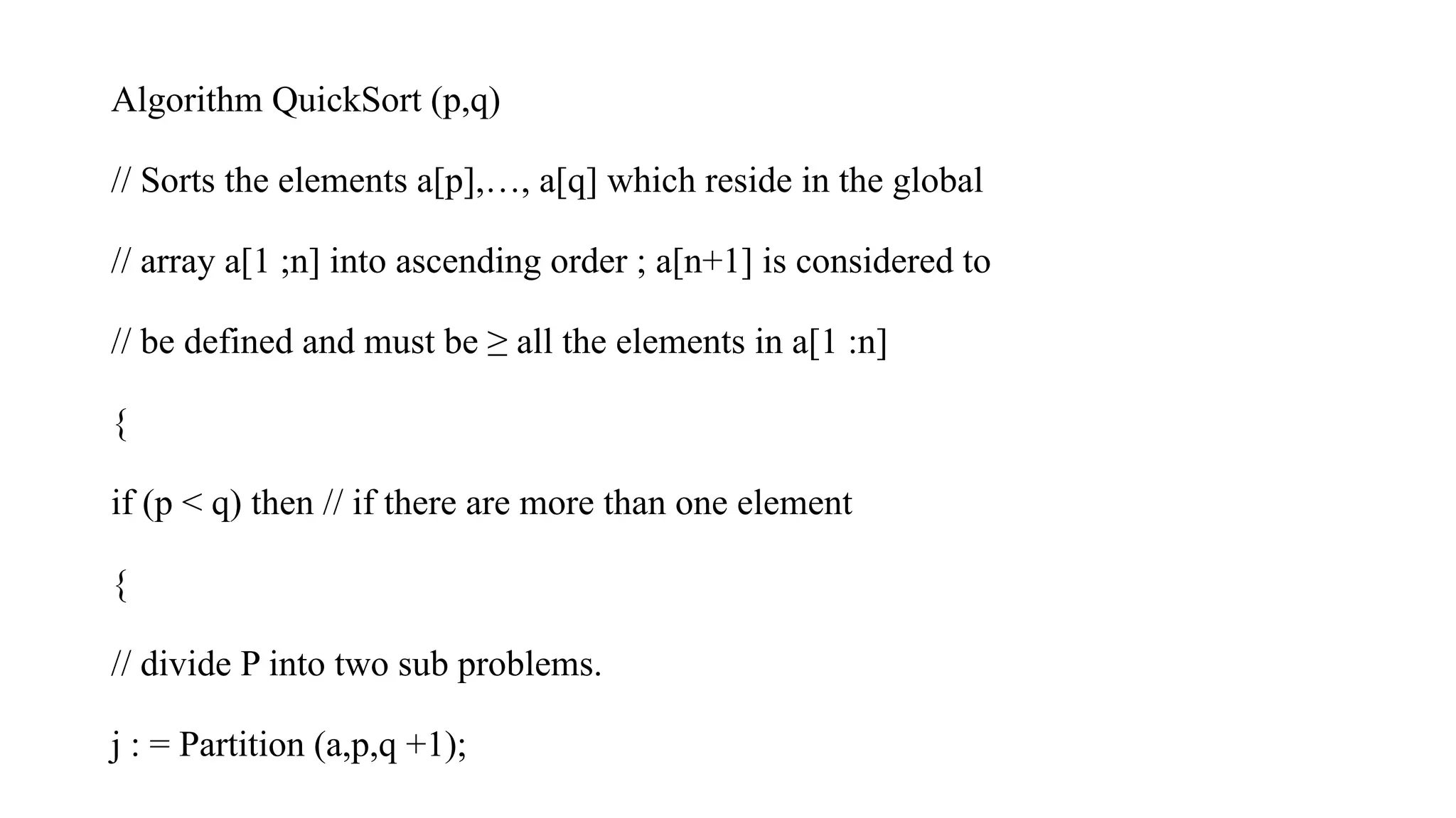 Algorithm QuickSort (p,q)
// Sorts the elements a[p],…, a[q] which reside in the global
// array a[1 ;n] into ascending order ; a[n+1] is considered to
// be defined and must be ≥ all the elements in a[1 :n]
{
if (p < q) then // if there are more than one element
{
// divide P into two sub problems.
j : = Partition (a,p,q +1);
 