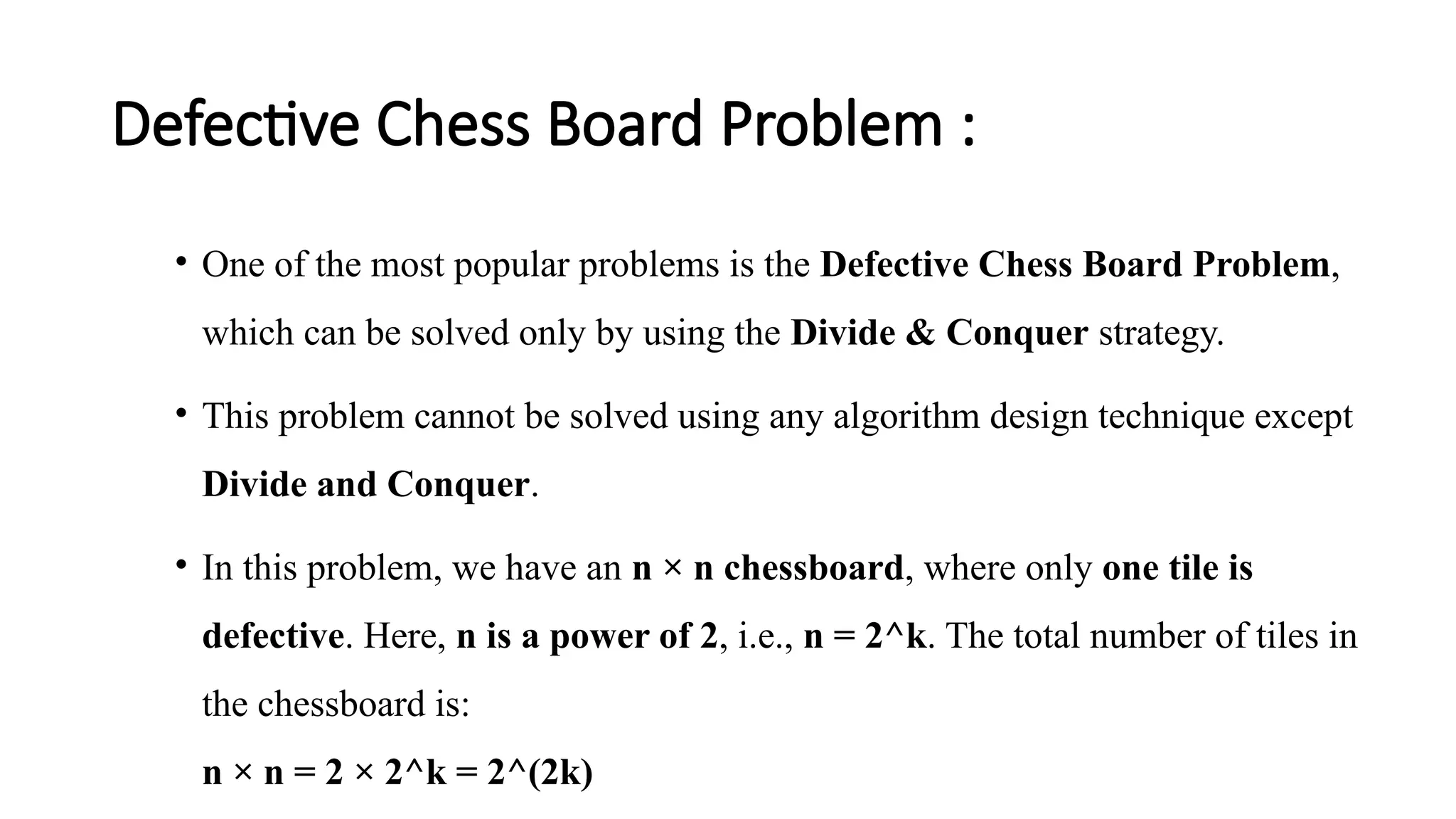 Defective Chess Board Problem :
• One of the most popular problems is the Defective Chess Board Problem,
which can be solved only by using the Divide & Conquer strategy.
• This problem cannot be solved using any algorithm design technique except
Divide and Conquer.
• In this problem, we have an n × n chessboard, where only one tile is
defective. Here, n is a power of 2, i.e., n = 2^k. The total number of tiles in
the chessboard is:
n × n = 2 × 2^k = 2^(2k)
 