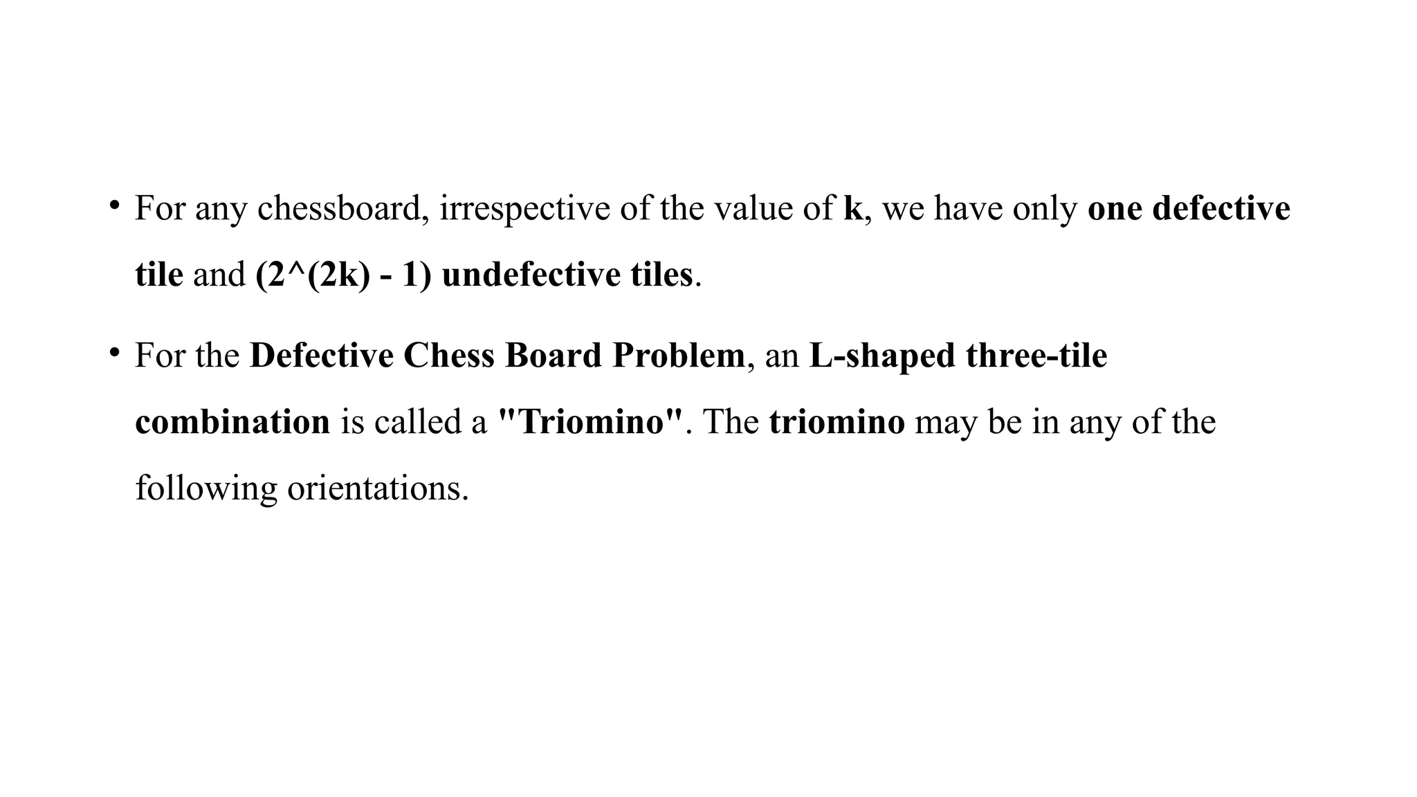 • For any chessboard, irrespective of the value of k, we have only one defective
tile and (2^(2k) - 1) undefective tiles.
• For the Defective Chess Board Problem, an L-shaped three-tile
combination is called a "Triomino". The triomino may be in any of the
following orientations.
 