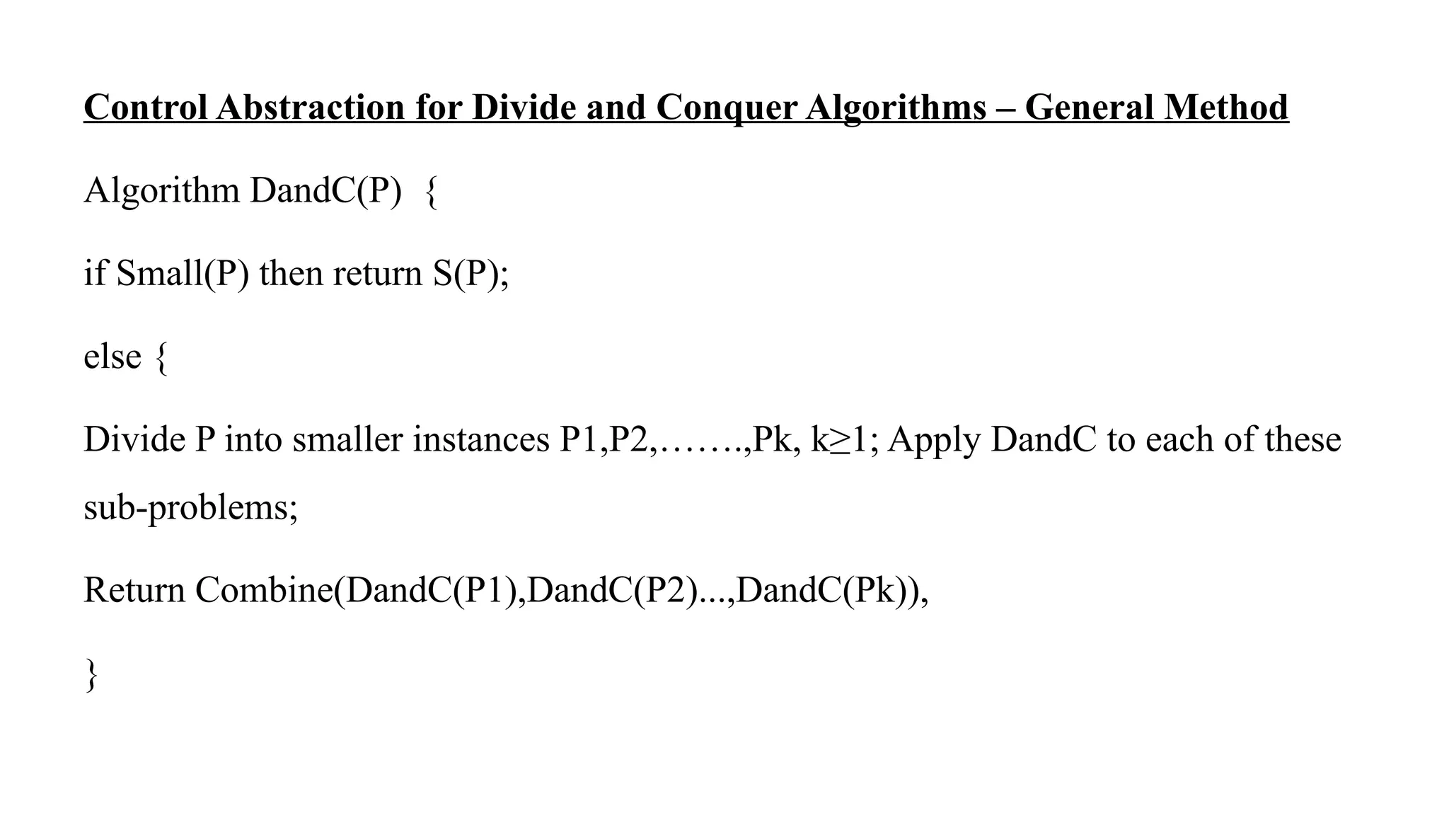Control Abstraction for Divide and Conquer Algorithms – General Method
Algorithm DandC(P) {
if Small(P) then return S(P);
else {
Divide P into smaller instances P1,P2,…….,Pk, k≥1; Apply DandC to each of these
sub-problems;
Return Combine(DandC(P1),DandC(P2)...,DandC(Pk)),
}
 
