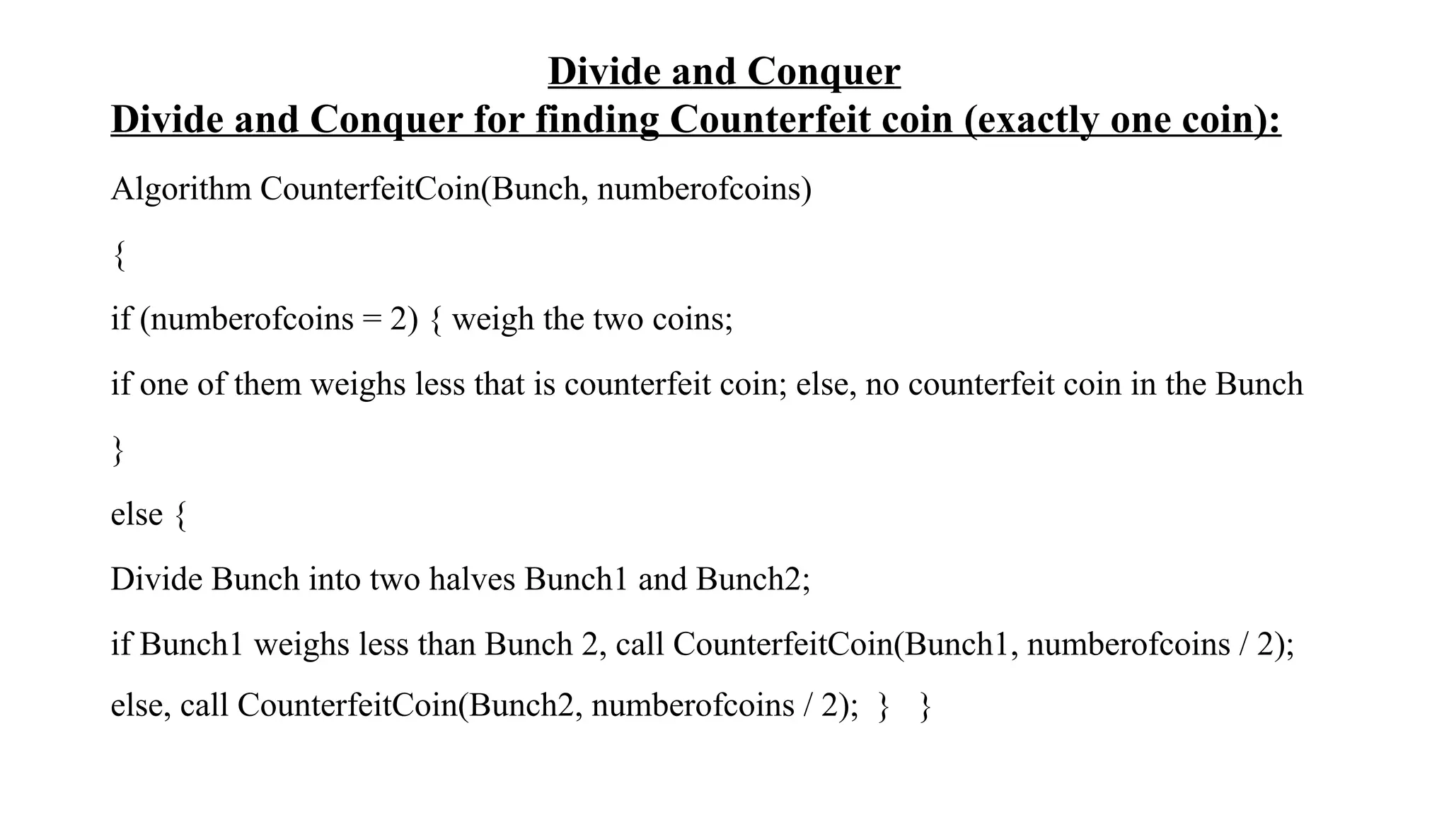 Divide and Conquer
Divide and Conquer for finding Counterfeit coin (exactly one coin):
Algorithm CounterfeitCoin(Bunch, numberofcoins)
{
if (numberofcoins = 2) { weigh the two coins;
if one of them weighs less that is counterfeit coin; else, no counterfeit coin in the Bunch
}
else {
Divide Bunch into two halves Bunch1 and Bunch2;
if Bunch1 weighs less than Bunch 2, call CounterfeitCoin(Bunch1, numberofcoins / 2);
else, call CounterfeitCoin(Bunch2, numberofcoins / 2); } }
 
