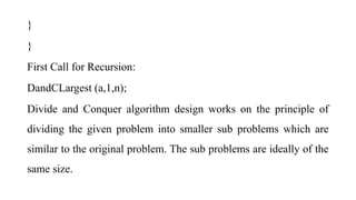 }
}
First Call for Recursion:
DandCLargest (a,1,n);
Divide and Conquer algorithm design works on the principle of
dividing the given problem into smaller sub problems which are
similar to the original problem. The sub problems are ideally of the
same size.
 