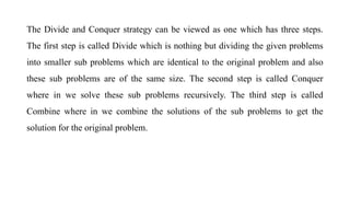 The Divide and Conquer strategy can be viewed as one which has three steps.
The first step is called Divide which is nothing but dividing the given problems
into smaller sub problems which are identical to the original problem and also
these sub problems are of the same size. The second step is called Conquer
where in we solve these sub problems recursively. The third step is called
Combine where in we combine the solutions of the sub problems to get the
solution for the original problem.
 