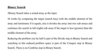 Binary Search
•Binary Search takes a sorted array as the input
•It works by comparing the target (search key) with the middle element of the
array and terminates if it equals, else it divides the array into two sub arrays and
continues the search in left (right) sub array if the target is less (greater) than the
middle element of the array.
Reducing the problem size by half is part of the Divide step in Binary Search and
searching in this reduced problem space is part of the Conquer step in Binary
Search. There is no Combine step in Binary Search.
 