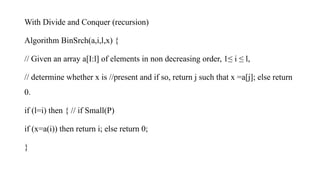 With Divide and Conquer (recursion)
Algorithm BinSrch(a,i,l,x) {
// Given an array a[I:l] of elements in non decreasing order, 1≤ i ≤ l,
// determine whether x is //present and if so, return j such that x =a[j]; else return
0.
if (l=i) then { // if Small(P)
if (x=a(i)) then return i; else return 0;
}
 
