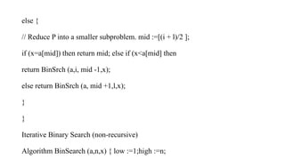 else {
// Reduce P into a smaller subproblem. mid :=[(i + l)/2 ];
if (x=a[mid]) then return mid; else if (x<a[mid] then
return BinSrch (a,i, mid -1,x);
else return BinSrch (a, mid +1,l,x);
}
}
Iterative Binary Search (non-recursive)
Algorithm BinSearch (a,n,x) { low :=1;high :=n;
 