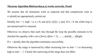 Theorem Algorithm BinSearch(a,n,x) works correctly. Proof:
We assume that all statements work as expected and that comparisons such as
x>a[mid] are appropriately carried out.
Initially low = 1, high = n, n ≥ 0, and a[1]≤ a[2]≤..≤ a[n]. If n = 0, the while loop is
not entered and 0 is returned.
Otherwise we observe that each time through the loop the possible elements to be
checked for equality with x are a [low], a[low + 1]…, ..., a[mid],..., a[high).
If x = a[mid], then the algorithm terminates successfully.
Otherwise the range is narrowed by either increasing low to mid + 1 or decreasing
high to mid — 1. Clearly this narrowing of the range does not affect
 