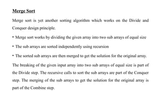Merge Sort
Merge sort is yet another sorting algorithm which works on the Divide and
Conquer design principle.
• Merge sort works by dividing the given array into two sub arrays of equal size
• The sub arrays are sorted independently using recursion
• The sorted sub arrays are then merged to get the solution for the original array.
The breaking of the given input array into two sub arrays of equal size is part of
the Divide step. The recursive calls to sort the sub arrays are part of the Conquer
step. The merging of the sub arrays to get the solution for the original array is
part of the Combine step.
 